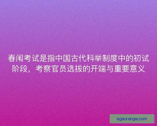 春闱考试是指中国古代科举制度中的初试阶段，考察官员选拔的开端与重要意义
