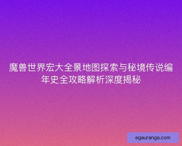 魔兽世界宏大全景地图探索与秘境传说编年史全攻略解析深度揭秘