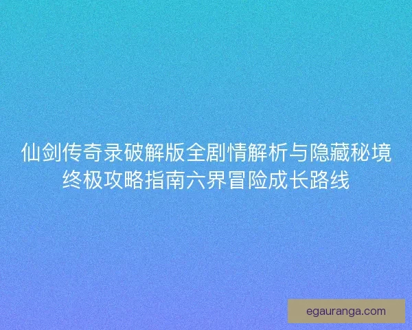 仙剑传奇录破解版全剧情解析与隐藏秘境终极攻略指南六界冒险成长路线