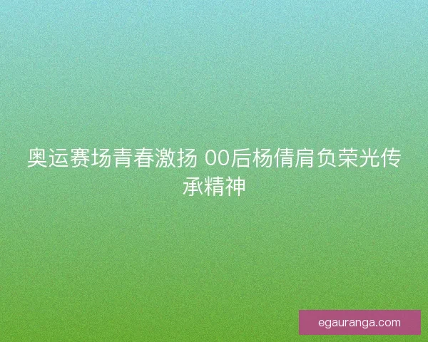 奥运赛场青春激扬 00后杨倩肩负荣光传承精神