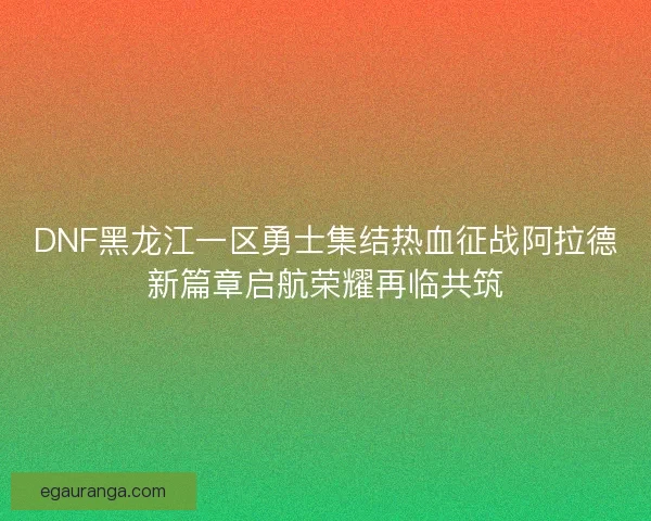 DNF黑龙江一区勇士集结热血征战阿拉德新篇章启航荣耀再临共筑
