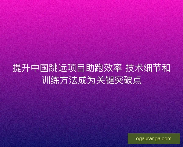 提升中国跳远项目助跑效率 技术细节和训练方法成为关键突破点