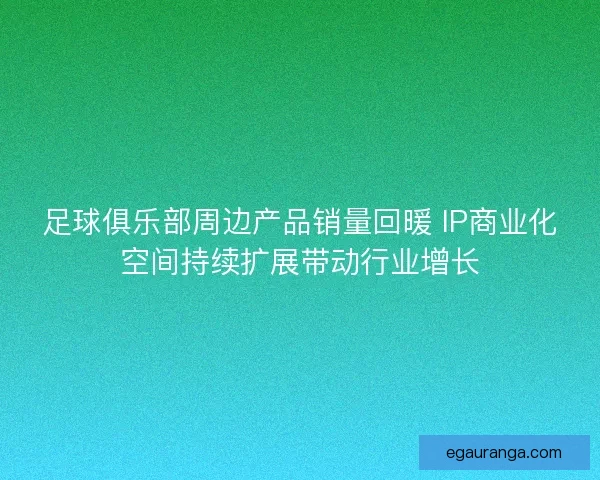 足球俱乐部周边产品销量回暖 IP商业化空间持续扩展带动行业增长