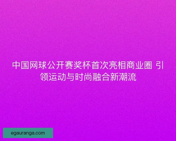 中国网球公开赛奖杯首次亮相商业圈 引领运动与时尚融合新潮流